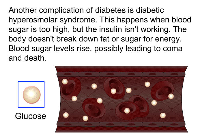 Another complication of diabetes is diabetic hyperosmolar syndrome. This happens when blood sugar is too high, but the insulin isn't working. The body doesn't break down fat or sugar for energy. Blood sugar levels rise, possibly leading to coma and death.