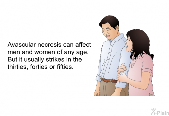 Avascular necrosis can affect men and women of any age. But it usually strikes in the thirties, forties or fifties.