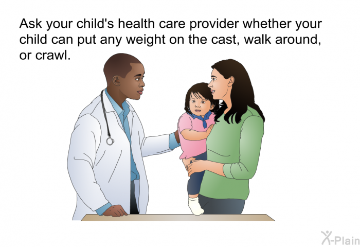 Ask your child's health care provider whether your child can put any weight on the cast, walk around, or crawl.