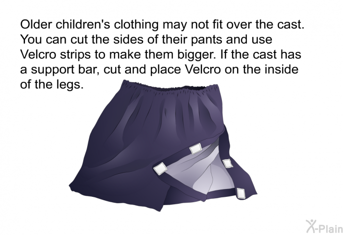 Older children's clothing may not fit over the cast. You can cut the sides of their pants and use Velcro strips to make them bigger. If the cast has a support bar, cut and place Velcro on the inside of the legs.