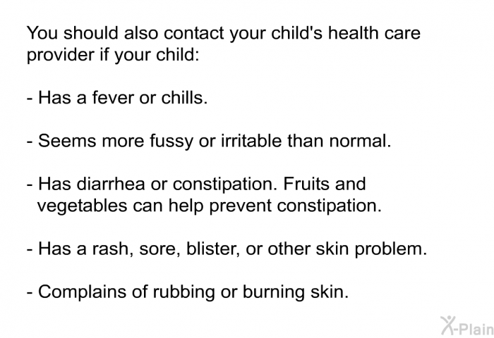You should also contact your child's health care provider if your child:  Has a fever or chills. Seems more fussy or irritable than normal. Has diarrhea or constipation. Fruits and vegetables can help prevent constipation. Has a rash, sore, blister, or other skin problem. Complains of rubbing or burning skin.