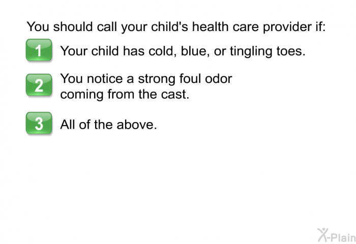 You should call your child's health care provider if:  Your child has cold, blue, or tingling toes. You notice a strong foul odor coming from the cast. All of the above.