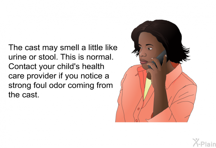The cast may smell a little like urine or stool. This is normal. Contact your child's health care provider if you notice a strong foul odor coming from the cast.