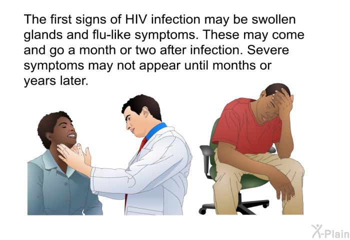 The first signs of HIV infection may be swollen glands and flu-like symptoms. These may come and go a month or two after infection. Severe symptoms may not appear until months or years later.