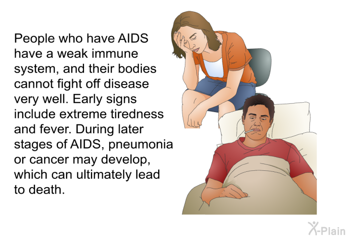 People who have AIDS have a weak immune system, and their bodies cannot fight off disease very well. Early signs include extreme tiredness and fever. During later stages of AIDS, pneumonia or cancer may develop, which can ultimately lead to death.