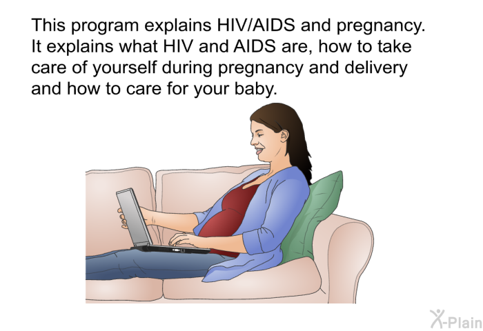 This health information explains HIV/AIDS and pregnancy. It explains what HIV and AIDS are, how to take care of yourself during pregnancy and delivery and how to care for your baby.