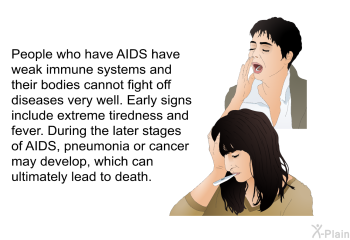 People who have AIDS have weak immune systems and their bodies cannot fight off diseases very well. Early signs include extreme tiredness and fever. During the later stages of AIDS, pneumonia or cancer may develop, which can ultimately lead to death.