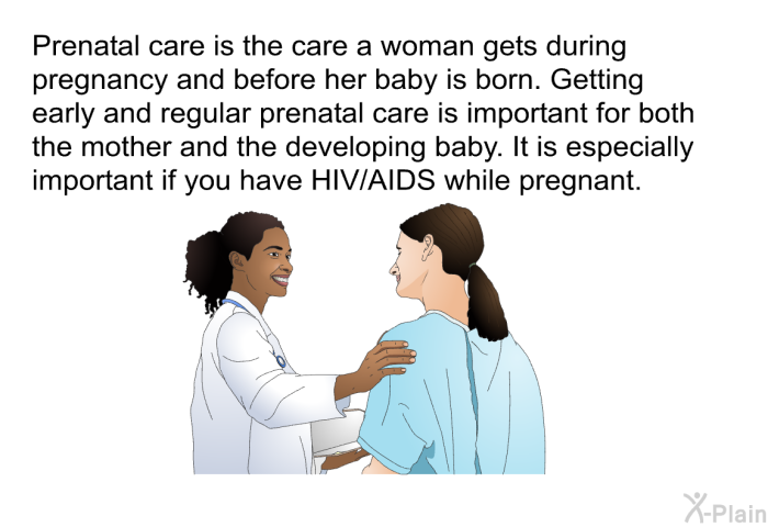Prenatal care is the care a woman gets during pregnancy and before her baby is born. Getting early and regular prenatal care is important for both the mother and the developing baby. It is especially important if you have HIV/AIDS while pregnant.