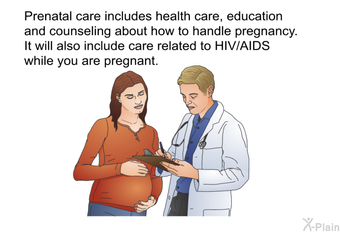 Prenatal care includes health care, education and counseling about how to handle pregnancy. It will also include care related to HIV/AIDS while you are pregnant.