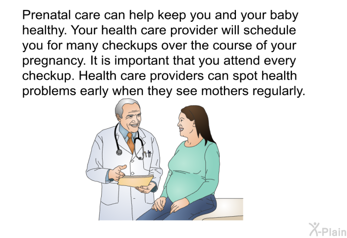 Prenatal care can help keep you and your baby healthy. Your health care provider will schedule you for many checkups over the course of your pregnancy. It is important that you attend every checkup. Health care providers can spot health problems early when they see mothers regularly.