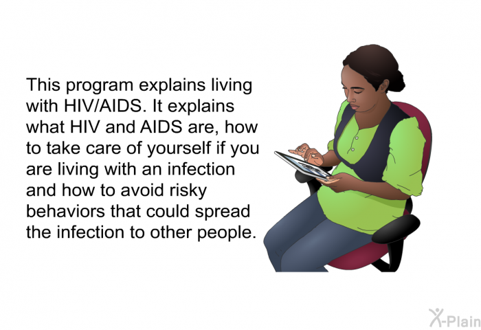 This health information explains living with HIV/AIDS. It explains what HIV and AIDS are, how to take care of yourself if you are living with an infection and how to avoid risky behaviors that could spread the infection to other people.