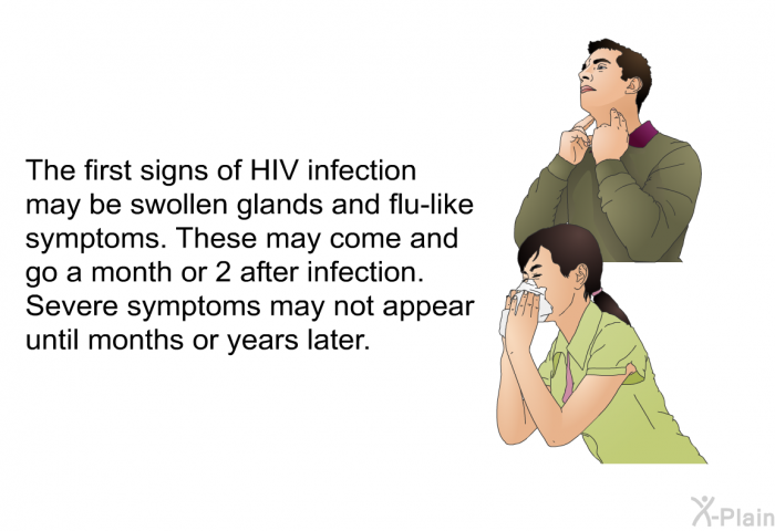 The first signs of HIV infection may be swollen glands and flu-like symptoms. These may come and go a month or 2 after infection. Severe symptoms may not appear until months or years later.