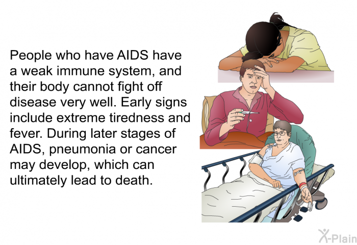 People who have AIDS have a weak immune system, and their body cannot fight off disease very well. Early signs include extreme tiredness and fever. During later stages of AIDS, pneumonia or cancer may develop, which can ultimately lead to death.