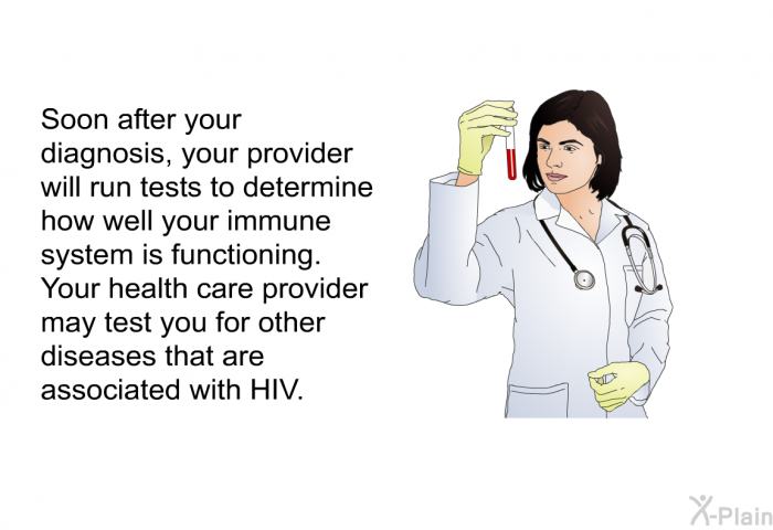 Soon after your diagnosis, your provider will run tests to determine how well your immune system is functioning. Your health care provider may test you for other diseases that are associated with HIV.