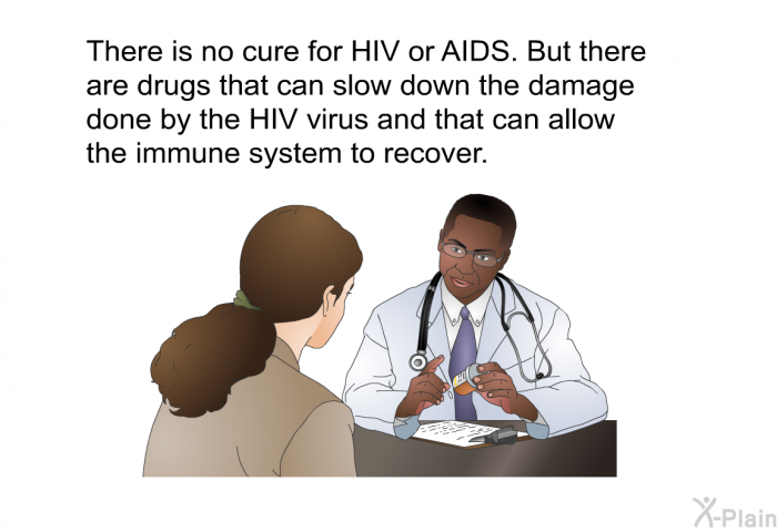 There is no cure for HIV or AIDS. But there are drugs that can slow down the damage done by the HIV virus and that can allow the immune system to recover.