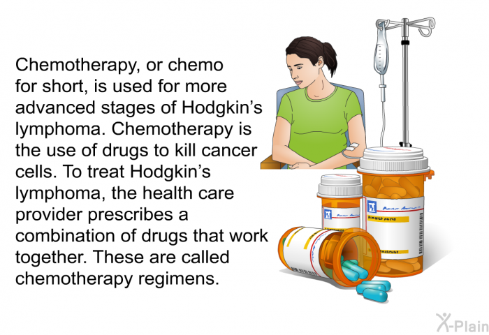 Chemotherapy, or chemo for short, is used for more advanced stages of Hodgkin's lymphoma. Chemotherapy is the use of drugs to kill cancer cells. To treat Hodgkin's lymphoma, the health care provider prescribes a combination of drugs that work together. These are called chemotherapy regimens.