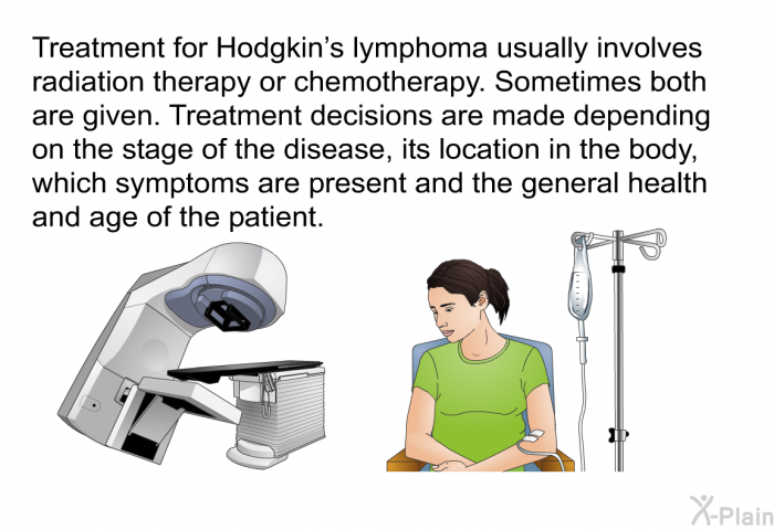 Treatment for Hodgkin's lymphoma usually involves radiation therapy or chemotherapy. Sometimes both are given. Treatment decisions are made depending on the stage of the disease, its location in the body, which symptoms are present and the general health and age of the patient.