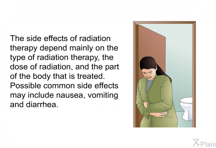 The side effects of radiation therapy depend mainly on the type of radiation therapy, the dose of radiation, and the part of the body that is treated. Possible common side effects may include nausea, vomiting and diarrhea.