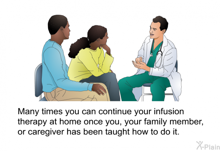Many times you can continue your infusion therapy at home once you, your family member, or caregiver has been taught how to do it.