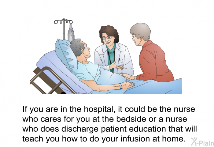 If you are in the hospital, it could be the nurse who cares for you at the bedside or a nurse who does discharge patient education that will teach you how to do your infusion at home.
