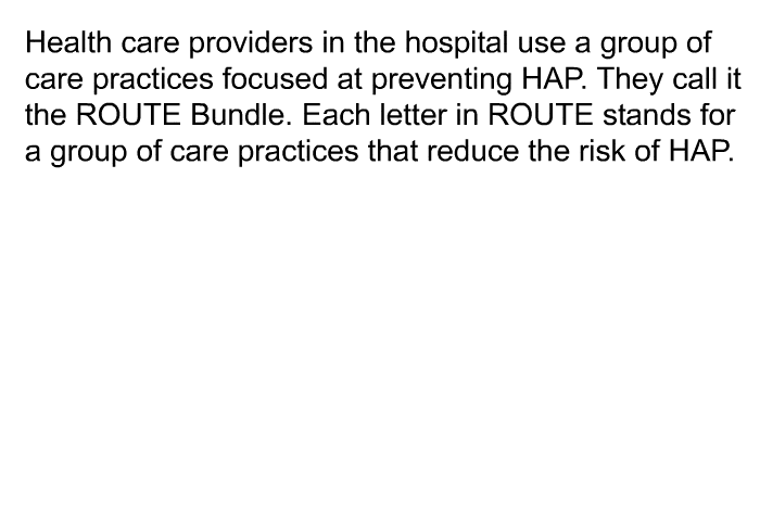 Health care providers in the hospital use a group of care practices focused at preventing HAP. They call it the ROUTE Bundle. Each letter in ROUTE stands for a group of care practices that reduce the risk of HAP.