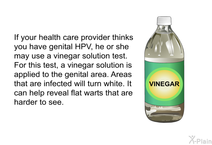 If your health care provider thinks you have genital HPV, he or she may use a vinegar solution test. For this test, a vinegar solution is applied to the genital area. Areas that are infected will turn white. It can help reveal flat warts that are harder to see.