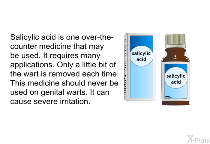 Salicylic acid is one over-the-counter medicine that may be used. It requires many applications. Only a little bit of the wart is removed each time. This medicine should never be used on genital warts. It can cause severe irritation.