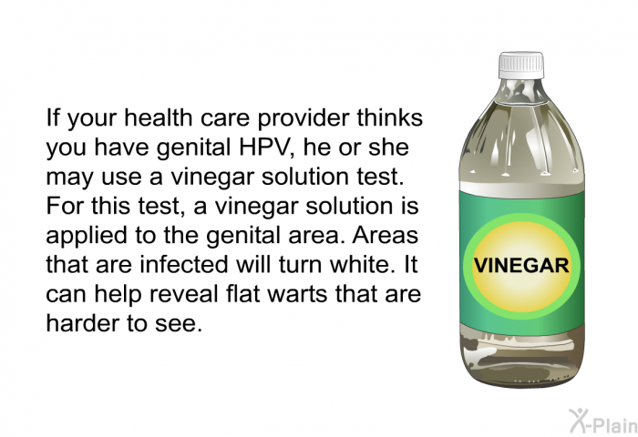 If your health care provider thinks you have genital HPV, he or she may use a vinegar solution test. For this test, a vinegar solution is applied to the genital area. Areas that are infected will turn white. It can help reveal flat warts that are harder to see.