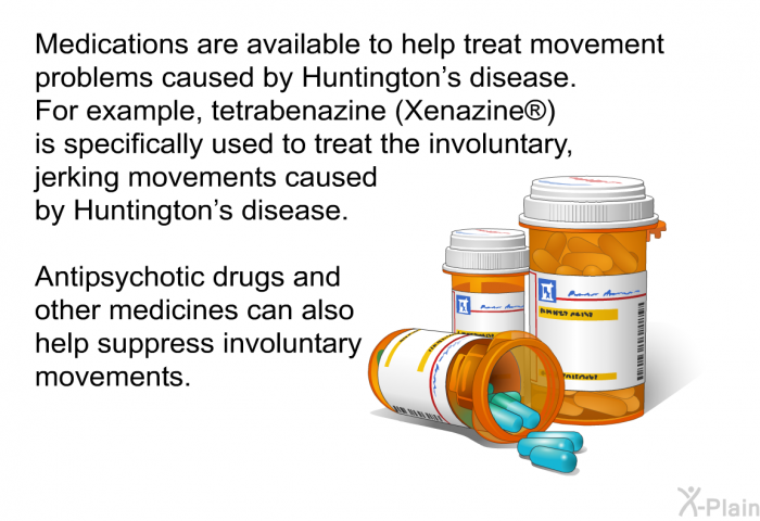 Medications are available to help treat movement problems caused by Huntington's disease. For example, tetrabenazine (Xenazine ) is specifically used to treat the involuntary, jerking movements caused by Huntington's disease. Antipsychotic drugs and other medicines can also help suppress involuntary movements.