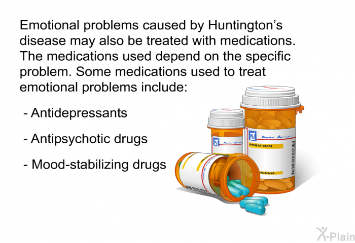 Emotional problems caused by Huntington's disease may also be treated with medications. The medications used depend on the specific problem. Some medications used to treat emotional problems include:  Antidepressants Antipsychotic drugs Mood-stabilizing drugs