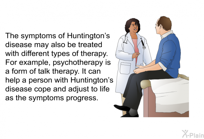 The symptoms of Huntington's disease may also be treated with different types of therapy. For example, psychotherapy is a form of talk therapy. It can help a person with Huntington's disease cope and adjust to life as the symptoms progress.