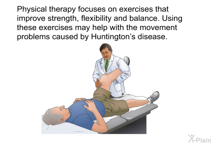Physical therapy focuses on exercises that improve strength, flexibility and balance. Using these exercises may help with the movement problems caused by Huntington's disease.