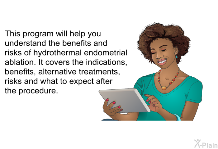 This health information will help you understand the benefits and risks of hydrothermal endometrial ablation. It covers the indications, benefits, alternative treatments, risks and what to expect after the procedure.