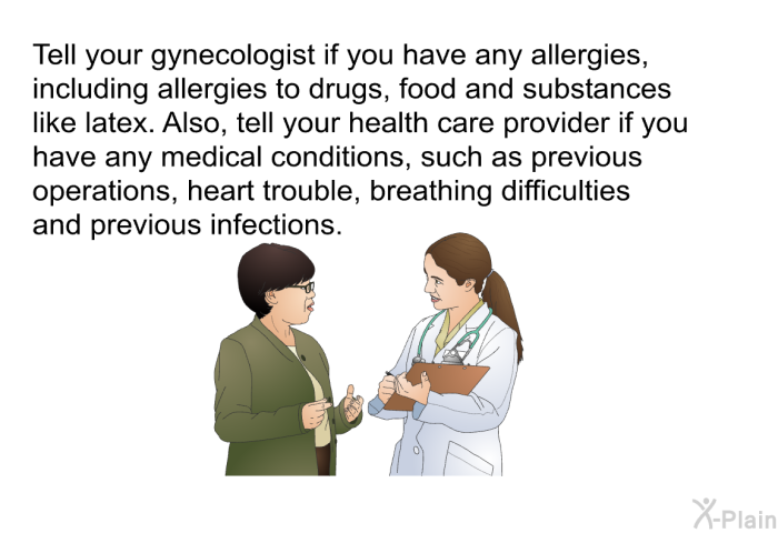 Tell your gynecologist if you have any allergies, including allergies to drugs, food and substances like latex. Also, tell your health care provider if you have any medical conditions, such as previous operations, heart trouble, breathing difficulties and previous infections.
