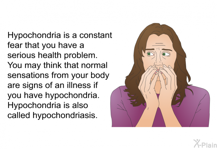 Hypochondria is a constant fear that you have a serious health problem. You may think that normal sensations from your body are signs of an illness if you have hypochondria. Hypochondria is also called hypochondriasis.