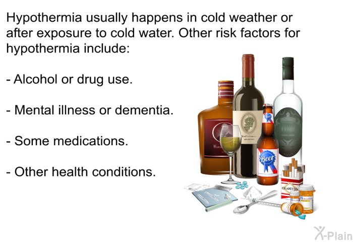 Hypothermia usually happens in cold weather or after exposure to cold water. Other risk factors for hypothermia include:  Alcohol or drug use. Mental illness or dementia. Some medications. Other health conditions.