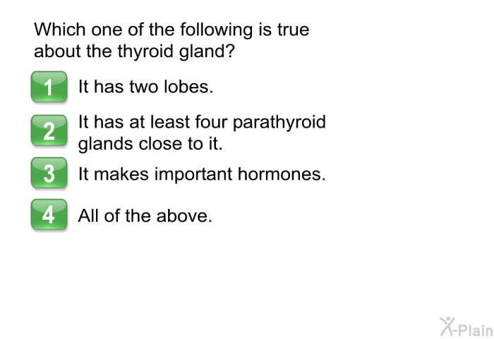 Which one of the following is true about the thyroid gland?  It has two lobes. It has at least four parathyroid glands close to it. It makes important hormones. All of the above.