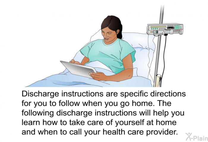 Discharge instructions are specific directions for you to follow when you go home. The following discharge instructions will help you learn how to take care of yourself at home and when to call your health care provider.