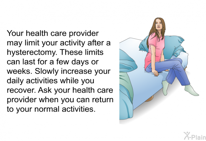 Your health care provider may limit your activity after a hysterectomy. These limits can last for a few days or weeks. Slowly increase your daily activities while you recover. Ask your health care provider when you can return to your normal activities.