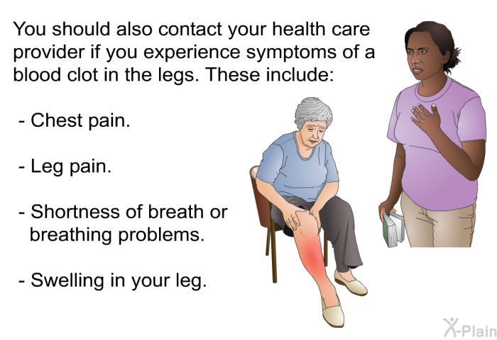 You should also contact your health care provider if you experience symptoms of a blood clot in the legs. These include:  Chest pain. Leg pain. Shortness of breath or breathing problems. Swelling in your leg.