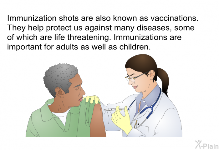 Immunization shots are also known as vaccinations. They help protect us against many diseases, some of which are life threatening. Immunizations are important for adults as well as children.