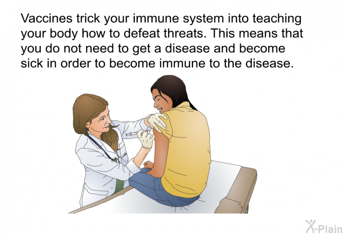 Vaccines trick your immune system into teaching your body how to defeat threats. This means that you do not need to get a disease and become sick in order to become immune to the disease.