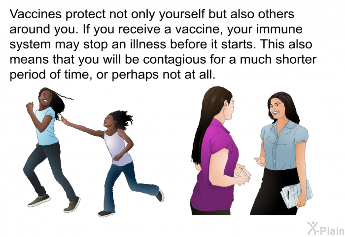 Vaccines protect not only yourself but also others around you. If you receive a vaccine, your immune system may stop an illness before it starts. This also means that you will be contagious for a much shorter period of time, or perhaps not at all.