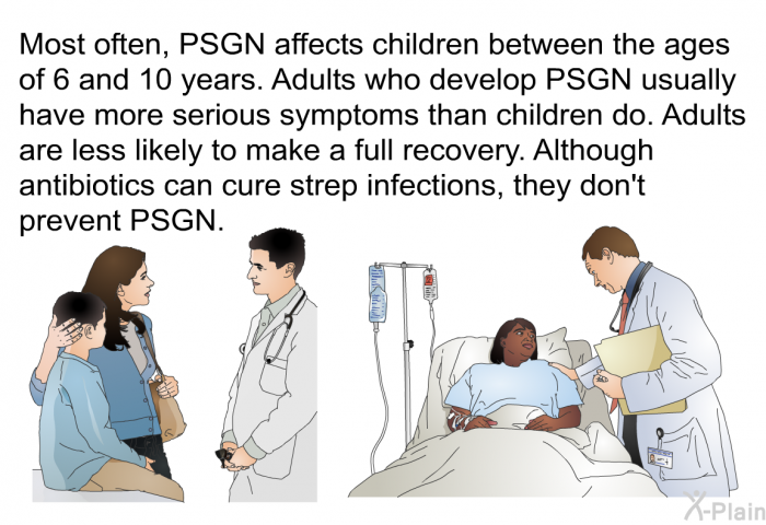 Most often, PSGN affects children between the ages of 6 and 10 years. Adults who develop PSGN usually have more serious symptoms than children do. Adults are less likely to make a full recovery. Although antibiotics can cure strep infections, they don't prevent PSGN.
