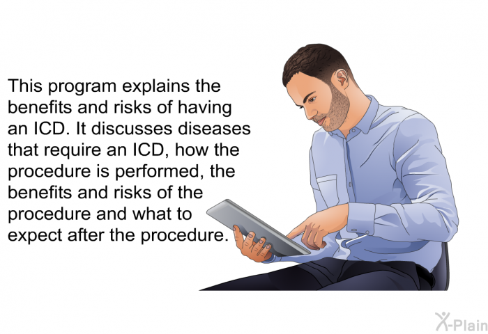 This health information explains the benefits and risks of having an ICD. It discusses diseases that require an ICD, how the procedure is performed, the benefits and risks of the procedure and what to expect after the procedure.