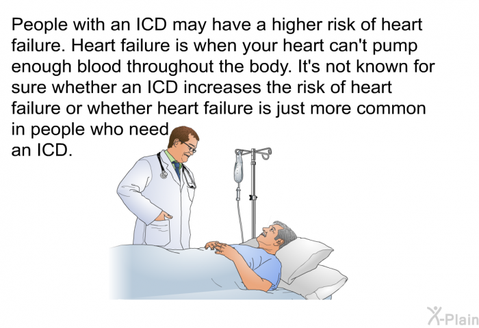 People with an ICD may have a higher risk of heart failure. Heart failure is when your heart can't pump enough blood throughout the body. It's not known for sure whether an ICD increases the risk of heart failure or whether heart failure is just more common in people who need an ICD.