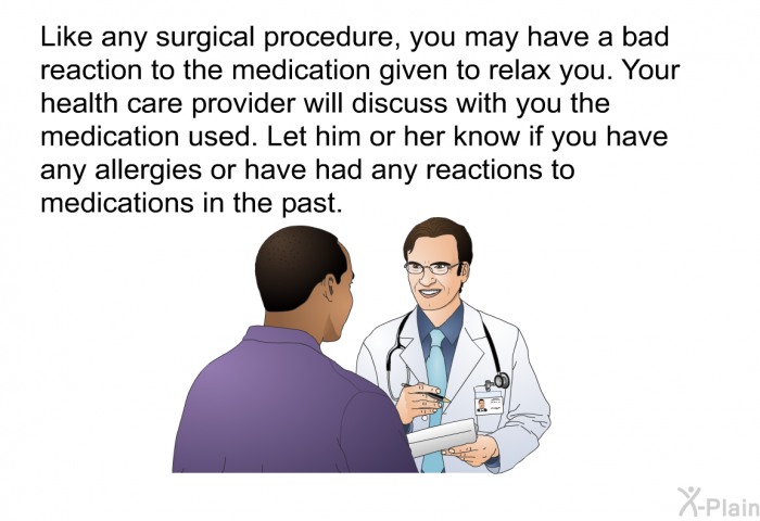 Like any surgical procedure, you may have a bad reaction to the medication given to relax you. Your health care provider will discuss with you the medication used. Let him or her know if you have any allergies or have had any reactions to medications in the past.