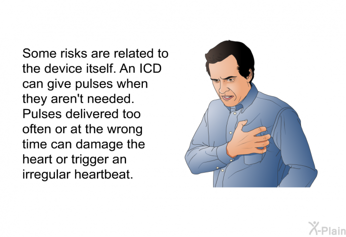 Some risks are related to the device itself. An ICD can give pulses when they aren't needed. Pulses delivered too often or at the wrong time can damage the heart or trigger an irregular heartbeat.