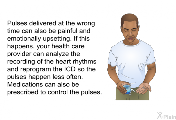 Pulses delivered at the wrong time can also be painful and emotionally upsetting. If this happens, your health care provider can analyze the recording of the heart rhythms and reprogram the ICD so the pulses happen less often. Medications can also be prescribed to control the pulses.