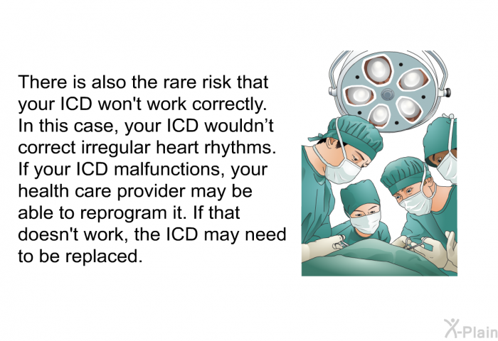 There is also the rare risk that your ICD won't work correctly. In this case, your ICD wouldn't correct irregular heart rhythms. If your ICD malfunctions, your health care provider may be able to reprogram it. If that doesn't work, the ICD may need to be replaced.